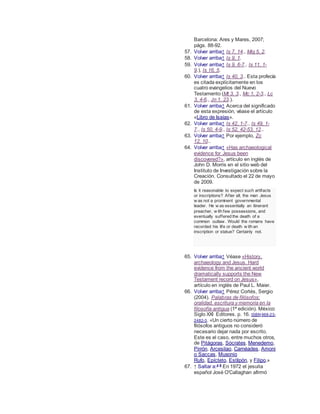 Barcelona: Ares y Mares, 2007;
págs. 88-92.
57. Volver arriba↑ Is 7, 14., Miq 5, 2.
58. Volver arriba↑ Is 9, 1.
59. Volver arriba↑ Is 9, 6-7., Is 11, 1-
9.), Is 16, 5.
60. Volver arriba↑ Is 40, 3.. Esta profecía
es citada explícitamente en los
cuatro evangelios del Nuevo
Testamento (Mt 3, 3., Mc 1, 2-3., Lc
3, 4-6., Jn 1, 23.).
61. Volver arriba↑ Acerca del significado
de esta expresión, véase el artículo
«Libro de Isaías».
62. Volver arriba↑ Is 42, 1-7., Is 49, 1-
7., Is 50, 4-9., Is 52, 42-53, 12..
63. Volver arriba↑ Por ejemplo, Zc
12, 10..
64. Volver arriba↑ «Has archaeological
evidence for Jesus been
discovered?», artículo en inglés de
John D. Morris en el sitio web del
Instituto de Investigación sobre la
Creación. Consultado el 22 de mayo
de 2009.
Is it reasonable to expect such artifacts
or inscriptions? After all, the man Jesus
w as not a prominent governmental
leader. He w as essentially an itinerant
preacher, w ith few possessions, and
eventually suffered the death of a
common outlaw . Would the romans have
recorded his life or death w ith an
inscription or statue? Certainly not.
65. Volver arriba↑ Véase «History,
archaeology and Jesus. Hard
evidence from the ancient world
dramatically supports the New
Testament record on Jesus»,
artículo en inglés de Paul L. Maier.
66. Volver arriba↑ Pérez Cortés, Sergio
(2004). Palabras de filósofos:
oralidad, escritura y memoria en la
filosofía antigua (1ª edición). México:
Siglo XXI Editores. p. 16. ISBN 968-23-
2482-3. «Un cierto número de
filósofos antiguos no consideró
necesario dejar nada por escrito.
Este es el caso, entre muchos otros,
de Pitágoras, Sócrates, Menedemo,
Pirrón, Arcesilao, Carnéades, Amoni
o Saccas, Musonio
Rufo, Epícteto, Estilpón, y Filipo.»
67. ↑ Saltar a:a b
En 1972 el jesuita
español José O'Callaghan afirmó
 