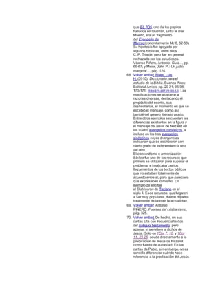 que EL 7Q5, uno de los papiros
hallados en Qumrán, junto al mar
Muerto, era un fragmento
del Evangelio de
Marcos(concretamente Mc 6, 52-53).
Su hipótesis fue apoyada por
algunos biblistas, entre ellos
C. P. Thiede, pero fue en general
rechazada por los estudiosos.
Véanse Piñero, Antonio: Guía..., pp.
66-67; y Meier, John P.: Un judío
marginal..., pág. 124.
68. Volver arriba↑ Rivas, Luis
H. (2010). Diccionario para el
estudio de la Biblia. Buenos Aires:
Editorial Amico. pp. 20-21; 96-98;
170-171. ISBN 978-987-25195-1-3. Las
modificaciones se ajustaron a
razones diversas, destacando el
propósito del escrito, sus
destinatarios, el momento en que se
escribió el mensaje, como así
también el género literario usado.
Entre otros ejemplos se cuentan las
diferencias existentes en la figura y
el mensaje de Jesús de Nazaret en
los cuatro evangelios canónicos, e
incluso en los tres evangelios
sinópticos cuyas divergencias
indicarían que se escribieron con
cierto grado de independencia uno
del otro.
El concordismo o armonización
bíblica fue uno de los recursos que
primero se utilizaron para superar el
problema, e implicaba ciertos
forzamientos de los textos bíblicos
que no estaban totalmente de
acuerdo entre sí, para que pareciera
que expresaban lo mismo. Un
ejemplo de ello fue
el Diatésaron de Taciano en el
siglo II. Esos recursos, que llegaron
a ser muy populares, fueron dejados
totalmente de lado en la actualidad.
69. Volver arriba↑ Antonio
PIÑERO: Fuentes del cristianismo,
pág. 325.
70. Volver arriba↑ De hecho, en sus
cartas cita con frecuencia textos
del Antiguo Testamento, pero
apenas sí se refiere a dichos de
Jesús. Solo en 1Cor 7, 10. y 1Cor
11, 23-26. acude directamente a la
predicación de Jesús de Nazaret
como fuente de autoridad. En las
cartas de Pablo, sin embargo, no es
sencillo diferenciar cuándo hace
referencia a la predicación del Jesús
 