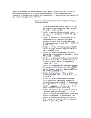 Según los evangelios, durante su ministerio Jesús realizó varios milagros. En total, en los
cuatro evangelios canónicos se narran veintisiete milagros, de los cuales catorce son
curaciones de distintas enfermedades, cinco exorcismos, tres resurrecciones, dos prodigios de
tipo natural y tres signos extraordinarios.
 Los evangelios narran las siguientes curaciones milagrosas
obradas por Jesús:
1. Sanó la fiebre de la suegra de Pedro, en su casa
en Cafarnaúm, tomándola de la mano (Mc 1,29-
31; Mt 5,14-15; Lc 4,38-39);
2. Sanó a un leproso galileo mediante la palabra y el
contacto de su mano (Mc 1,40-45; Mt 8,1-4; Lc
5,12-16);
3. Sanó a un paralítico en Cafarnaúm que le fue
presentado en una camilla y al que había
perdonado sus pecados, ordenándole que se
levantara y se fuera a su casa (Mc 2, 1-12; Mt 9,1-
8; Lc 5,17-26);
4. Sanó a un hombre con la mano seca en sábado
en una sinagoga, mediante la palabra (Mc 3,1-6;
Mt 12,9-14;Lc 6,6-11);
5. Sanó a una mujer que padecía flujo de sangre,
que sanó al tocar el vestido de Jesús (Mc 5,25-34;
Mt 9,18-26; Lc 8,40-56);
6. Sanó a un sordomudo en la Decápolis metiéndole
los dedos en los oídos, escupiendo, tocándole la
lengua y diciendo: «Effatá», que significaría
‘ábrete’ (Mc 7,31-37);
7. Sanó a un ciego en Betsaida poniéndole saliva en
los ojos e imponiéndole las manos (Mc 8,22-26);
8. Sanó a Bartimeo, el ciego de Jericó (Mt 20,29-34;
Mc 10,46-52; Lc 18,35-45);
9. Sanó a distancia al criado del centurión de
Cafarnaúm (Mt 8,5-13, Lc 7,1-10, Jn 4,43-54; Jn
4,43-54);28
10. Sanó a una mujer que estaba encorvada y no
podía enderezarse, mediante la palabra y la
imposición de manos (Lc 13,10-17). Esta curación
tuvo lugar también en sábado y en una sinagoga;
11. Sanó a un hidrópico en sábado, en casa de uno
de los principales fariseos (Lc 14, 1-6).
12. Sanó a diez leprosos, que encontró de camino a
Jerusalén, mediante la palabra (Lc 17,11-19).
13. Sanó a un hombre que llevaba treinta y ocho años
enfermo, en Jerusalén, en sábado (Jn 5,1-9).
14. Sanó a un ciego de nacimiento untándolo con
lodo y saliva, tras lo cual le ordenó lavarse en la
piscina de Siloé (Jn 9,1-12).
 