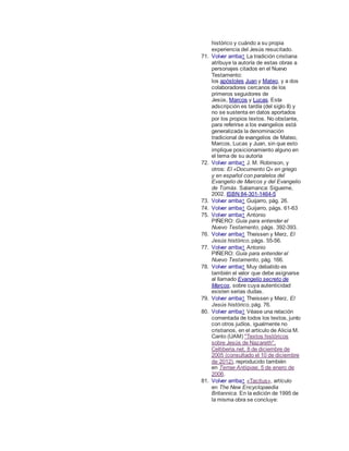 histórico y cuándo a su propia
experiencia del Jesús resucitado.
71. Volver arriba↑ La tradición cristiana
atribuye la autoría de estas obras a
personajes citados en el Nuevo
Testamento:
los apóstoles Juan y Mateo, y a dos
colaboradores cercanos de los
primeros seguidores de
Jesús, Marcos y Lucas. Esta
adscripción es tardía (del siglo II) y
no se sustenta en datos aportados
por los propios textos. No obstante,
para referirse a los evangelios está
generalizada la denominación
tradicional de evangelios de Mateo,
Marcos, Lucas y Juan, sin que esto
implique posicionamiento alguno en
el tema de su autoría
72. Volver arriba↑ J. M. Robinson, y
otros: El «Documento Q» en griego
y en español con paralelos del
Evangelio de Marcos y del Evangelio
de Tomás. Salamanca: Sígueme,
2002. ISBN 84-301-1464-5
73. Volver arriba↑ Guijarro, pág. 26.
74. Volver arriba↑ Guijarro, págs. 61-63
75. Volver arriba↑ Antonio
PIÑERO: Guía para entender el
Nuevo Testamento, págs. 392-393.
76. Volver arriba↑ Theissen y Merz, El
Jesús histórico, págs. 55-56.
77. Volver arriba↑ Antonio
PIÑERO: Guía para entender el
Nuevo Testamento, pág. 166.
78. Volver arriba↑ Muy debatido es
también el valor que debe asignarse
al llamado Evangelio secreto de
Marcos, sobre cuya autenticidad
existen serias dudas.
79. Volver arriba↑ Theissen y Merz, El
Jesús histórico, pág. 76.
80. Volver arriba↑ Véase una relación
comentada de todos los textos, junto
con otros judíos, igualmente no
cristianos, en el artículo de Alicia M.
Canto (UAM) "Textos históricos
sobre Jesús de Nazareth",
Celtiberia.net, 8 de diciembre de
2005 (consultado el 10 de diciembre
de 2012), reproducido también
en Terrae Antiqvae, 5 de enero de
2006.
81. Volver arriba↑ «Tacitus», artículo
en The New Encyclopaedia
Britannica. En la edición de 1995 de
la misma obra se concluye:
 