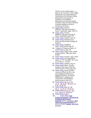 "Cristo" como nombre propio—; y
Mará, el de "rey sabio". Esta imagen,
obviamente muy esquemática en
consonancia con el escaso interés
personal de unos autores no
cristianos, se compagina
plenamente con la de las fuentes
cristianas. Sólo los textos cristianos
contienen detalles de la vida y
enseñanza de Jesús.»
84. Volver arriba↑ Antonio
PIÑERO: Guía para entender el
Nuevo Testamento, págs. 169-172.
85. Volver arriba↑ Antonio
PIÑERO: Guía para entender el
Nuevo Testamento, pág. 172.
86. Volver arriba↑ Sanders, pág. 42.
87. Volver arriba↑ Sebastos es la
traducción aproximada al griego de
Augusto.
88. Volver arriba↑ VERMES,
Geza: Jesús el judío, pág. 52.
89. ↑ Saltar a:a b
Theissen y Merz, El
Jesús histórico, pág. 153.
90. Volver arriba↑ Según Flavio Josefo
(Contra Apión 2, 108), eran unos
20 000.
91. Volver arriba↑ Sanders, págs. 63-64.
92. Volver arriba↑ En Antigüedades
judías, 13, 171-173.297s; 18, 11-25,
y en Guerra 2, 118-166.
93. Volver arriba↑ Sanders, pág. 67.
94. Volver arriba↑ Meier: Un judío
marginal. Una nueva visión del
Jesús histórico, tomo I, pág. 219.
95. Volver arriba↑ Jesús PELÁEZ:
«Jesús y el Reino de Dios: Las
comunidades primitivas en el
judeocristianismo», en Antonio
PIÑERO (ed.): Orígenes del
cristianismo. Antecedentes y
primeros pasos, pág. 235.
96. Volver arriba↑ Mc 1, 24., Mc
10, 47., Mc 14, 67., Mc 16, 6., Lc
4, 34., Lc 24, 19..
97. Volver arriba↑ Mt 2, 23., Mt
26, 71., Lc 18, 37., Jn 18, 5-7.
98. Volver arriba↑ Hch 2, 22., Hch
3, 6., Hch 4, 10., Hch 22, 8..
99. Volver arriba↑ Num 6.
100. Volver arriba↑ Real
Academia Española y Asociación de
Academias de la Lengua
Española (2014). «nazareno». Dicci
onario de la lengua española (23.ª
edición). Madrid: Espasa. ISBN 978-84-
670-4189-7.
 