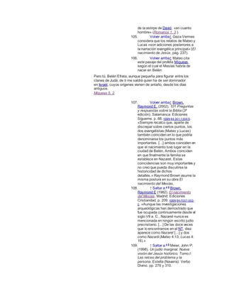 de la estirpe de David, «en cuanto
hombre» (Romanos 1, 3.).
105. Volver arriba↑ Geza Vermes
considera que los relatos de Mateo y
Lucas «son adiciones posteriores a
la narración evangélica principal» (El
nacimiento de Jesús, pág. 237).
106. Volver arriba↑ Mateo cita
este pasaje del profeta Miqueas,
según el cual el Mesías habría de
nacer en Belén:
Pero tú, Belén Efrata, aunque pequeña para figurar entre los
clanes de Judá, de ti me saldrá quien ha de ser dominador
en Israel, cuyos orígenes vienen de antaño, desde los días
antiguos.
Miqueas 5, 2.
107. Volver arriba↑ Brown,
Raymond E. (2002). 101 Preguntas
y respuestas sobre la Biblia (3ª
edición). Salamanca: Ediciones
Sígueme. p. 88. ISBN 84-301-1304-5.
«Siempre recalco que, aparte de
discrepar sobre ciertos puntos, los
dos evangelistas (Mateo y Lucas)
también coinciden en lo que podría
denominarse los puntos más
importantes. [...] ambos coinciden en
que el nacimiento tuvo lugar en la
ciudad de Belén. Ambos coinciden
en que finalmente la familia se
establece en Nazaret. Estas
coincidencias son muy importantes y
no creo que pueda discutirse la
historicidad de dichos
detalles.» Raymond Brown asume la
misma postura en su obra El
nacimiento del Mesías.
108. ↑ Saltar a:a b
Brown,
Raymond E (1982). El nacimiento
del Mesías. Madrid: Ediciones
Cristiandad. p. 209. ISBN 84-7057-302-
0. «Aunque las investigaciones
arqueológicas han demostrado que
fue ocupada continuamente desde el
siglo VII a. C., Nazaret nunca es
mencionada en ningún escrito judío
precristiano. [...] De las doce veces
que lo encontramos en el NT, diez
aparece como Nazaret [...] y dos
como Nazarā (Mateo 4:13; Lucas 4:
16).»
109. ↑ Saltar a:a b
Meier, John P.
(1998). Un judío marginal. Nueva
visión del Jesús histórico. Tomo I:
Las raíces del problema y la
persona. Estella (Navarra): Verbo
Divino. pp. 279 y 310.
 