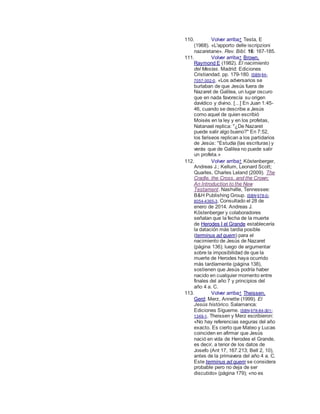 110. Volver arriba↑ Testa, E
(1968). «L'apporto delle iscripzioni
nazaretane». Rev. Bibl. 16: 167-185.
111. Volver arriba↑ Brown,
Raymond E (1982). El nacimiento
del Mesías. Madrid: Ediciones
Cristiandad. pp. 179-180. ISBN 84-
7057-302-0. «Los adversarios se
burlaban de que Jesús fuera de
Nazaret de Galilea, un lugar oscuro
que en nada favorecía su origen
davídico y divino. [...] En Juan 1:45-
46, cuando se describe a Jesús
como aquel de quien escribió
Moisés en la ley y en los profetas,
Natanael replica: "¿De Nazaret
puede salir algo bueno?" En 7:52,
los fariseos replican a los partidarios
de Jesús: "Estudia (las escrituras) y
verás que de Galilea no puede salir
un profeta.»
112. Volver arriba↑ Köstenberger,
Andreas J.; Kellum, Leonard Scott;
Quarles, Charles Leland (2009). The
Cradle, the Cross, and the Crown:
An Introduction to the New
Testament. Nashville, Tennessee:
B&H Publishing Group. ISBN 978-0-
8054-4365-3. Consultado el 28 de
enero de 2014. Andreas J.
Köstenberger y colaboradores
señalan que la fecha de la muerte
de Herodes I el Grande establecería
la datación más tardía posible
(terminus ad quem) para el
nacimiento de Jesús de Nazaret
(página 136); luego de argumentar
sobre la imposibilidad de que la
muerte de Herodes haya ocurrido
más tardíamente (página 138),
sostienen que Jesús podría haber
nacido en cualquier momento entre
finales del año 7 y principios del
año 4 a. C.
113. Volver arriba↑ Theissen,
Gerd; Merz, Annette (1999). El
Jesús histórico. Salamanca:
Ediciones Sígueme. ISBN 978-84-301-
1349-1. Theissen y Merz escribieron:
«No hay referencias seguras del año
exacto. Es cierto que Mateo y Lucas
coinciden en afirmar que Jesús
nació en vida de Herodes el Grande,
es decir, a tenor de los datos de
Josefo (Ant 17, 167.213; Bell 2, 10),
antes de la primavera del año 4 a. C.
Este terminus ad quem se considera
probable pero no deja de ser
discutido» (página 179); «no es
 