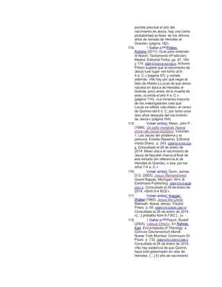 posible precisar el año del
nacimiento de Jesús; hay una cierta
probabilidad en favor de los últimos
años de reinado de Herodes el
Grande» (página 182).
114. ↑ Saltar a:a b
Piñero,
Antonio (2011). Guía para entender
el Nuevo Testamento (4ª edición).
Madrid: Editorial Trotta. pp. 87, 164
y 174. ISBN 978-84-8164-832-4. Antonio
Piñero sugiere que el nacimiento de
Jesús tuvo lugar «en torno al 6-
4 a. C.» (página 87), y señala
además: «No hay por qué negar el
dato de Mateo y Lucas de que Jesús
naciera en época de Herodes el
Grande, poco antes de la muerte de
este, ocurrida el año 4 a. C.»
(página 174). «La inmensa mayoría
de los investigadores cree que
Lucas se refiere «de oídas» al censo
de Quirinio del 6 d. C, por tanto unos
diez años después del nacimiento
de Jesús» (página 164).
115. Volver arriba↑ Meier, John P.
(1998). Un judío marginal. Nueva
visión del Jesús histórico. Volumen
1: Las raíces del problema y la
persona. Estella (Navarra): Editorial
Verbo Divino. p. 243. ISBN 84-8169-203-
4. Consultado el 28 de enero de
2014. Meier ubica el nacimiento de
Jesús de Nazaret «hacia el final de
ese reinado (en referencia al de
Herodes el Grande), o sea, por los
años 7-4 a. C.»
116. Volver arriba↑ Dunn, James
D.G. (2003). Jesus Remembered.
Grand Rapids, Michigan: Wm. B.
Eerdmans Publishing. ISBN 978-0-8028-
3931-2. Consultado el 28 de enero de
2014. «Birth 6-4 BCE».
117. Volver arriba↑ Kasper,
Walter (1985). Jesus the Christ.
Mahwah, Nueva Jersey: Paulist
Press. p. 65. ISBN 978-0-8091-2081-9.
Consultado el 28 de enero de 2014.
«[...] probably from 6-7 BC [...]».
118. ↑ Saltar a:a b
Pesch, Rudolf
(2004). «Jesus Christ». En Rahner,
Karl. Encyclopedia of Theology: a
Concise Sacramentum Mundi.
Nueva York-Mumbai: Continuum-St
Pauls. p. 732. ISBN 978-0-86012-006-3.
Consultado el 28 de enero de 2014.
«No hay evidencia de que Quirino
haya sido gobernador en vida de
Herodes. [...] El año de nacimiento
 