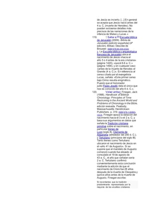 de Jesús es incierto. [...] En general
se acepta que Jesús nació antes del
4 a. C. (muerte de Herodes). No
pueden extraerse detalles más
precisos de las narraciones de la
infancia de Mateo y Lucas.»
119. ↑ Saltar a:a b
Escuela bíblica
de Jerusalén (2009). Biblia de
Jerusalén (edición española) (4ª
edición). Bilbao: Desclée de
Brouwer. ISBN 978-84-330-2322-
3. La Escuela bíblica y arqueológica
francesa de Jerusalén ubica el
nacimiento de Jesús «hacia el
año 5 o 4 antes de la era cristiana»
(página 1420), «quizá 8-6 a. C.»
(página 1494), y en cualquier caso
«antes de la muerte de Herodes el
Grande (4 a. C.)». En referencia al
censo citado por el evangelista
Lucas, señala: «Este primer censo
bajo Cirino resulta enigmático.
Puesto que el historiador
judío Flavio Josefo data el único que
nos es conocido del año 6 d. C.».
120. Volver arriba↑ Finegan, Jack
(1998). Handbook of Biblical
Chronology: Principles of Time
Reckoning in the Ancient World and
Problems of Chronology in the Bible.
edición revisada. Peabody,
Massachusetts: Hendrickson
Publishers. p. 319. ISBN 978-1-56563-
143-4. Finegan apoya la datación del
nacimiento hacia el 3 o el 2 a. C. y
basa sus argumentos en datos que
señala la Tradición cristiana
primitiva sobre el nacimiento, en
particular Ireneo de
Lyon (siglo II), Clemente de
Alejandría (alrededor del 200 d. C.),
y Tertuliano (principios del siglo III).
Tanto Ireneo como Tertuliano
ubicaron el nacimiento de Jesús en
el «año 41 de Augusto». Si se
supone que el mandato de Augusto
comenzó cuando fue elevado al
consulado el 19 de agosto de
43 a. C., el año que señalan sería
2 a. C. Tertuliano confirmó
convenientemente esta conclusión
mediante la adición de que el
nacimiento de Cristo fue 28 años
después de la muerte de Cleopatra y
quince años antes de la muerte de
Augusto. Finegan escribe:
Si recordamos que la tradición
predominante representada por la
mayoría de los eruditos cristianos
 