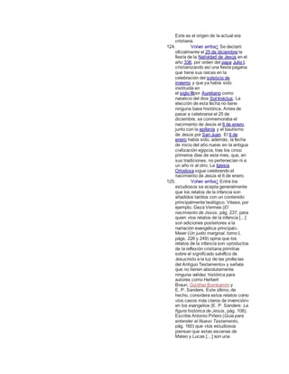 Este es el origen de la actual era
cristiana.
124. Volver arriba↑ Se declaró
oficialmente el 25 de diciembre la
fiesta de la Natividad de Jesús en el
año 336, por orden del papa Julio I,
cristianizando así una fiesta pagana
que tiene sus raíces en la
celebración del solsticio de
invierno y que ya había sido
instituida en
el siglo IIIpor Aureliano como
natalicio del dios Sol Invictus. La
elección de esta fecha no tiene
ninguna base histórica. Antes de
pasar a celebrarse el 25 de
diciembre, se conmemoraba el
nacimiento de Jesús el 6 de enero,
junto con la epifanía y el bautismo
de Jesús por San Juan. El 6 de
enero había sido, además, la fecha
de inicio del año nuevo en la antigua
civilización egipcia, tras los cinco
primeros días de este mes, que, en
sus tradiciones, no pertenecían ni a
un año ni al otro. La Iglesia
Ortodoxa sigue celebrando el
nacimiento de Jesús el 6 de enero.
125. Volver arriba↑ Entre los
estudiosos se acepta generalmente
que los relatos de la infancia son
añadidos tardíos con un contenido
principalmente teológico. Véase, por
ejemplo, Geza Vermes (El
nacimiento de Jesús, pág. 237, para
quien «los relatos de la infancia [...]
son adiciones posteriores a la
narración evangélica principal».
Meier (Un judío marginal, tomo I,
págs. 226 y 249) opina que los
relatos de la infancia son «productos
de la reflexión cristiana primitiva
sobre el significado salvífico de
Jesucristo a la luz de las profecías
del Antiguo Testamento» y señala
que no tienen absolutamente
ninguna validez histórica para
autores como Herbert
Braun, Günther Bornkamm y
E. P. Sanders. Este último, de
hecho, considera estos relatos como
«los casos más claros de invención»
en los evangelios (E. P. Sanders: La
figura histórica de Jesús, pág. 108).
Escribe Antonio Piñero (Guía para
entender el Nuevo Testamento,
pág. 160) que «los estudiosos
piensan que estas escenas de
Mateo y Lucas [...] son una
 