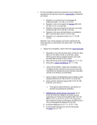  En los evangelios canónicos aparecen cinco relatos de
expulsiones de espíritus impuros (exorcismos) realizados
por Jesús:
1. Expulsó a un demonio en la sinagoga de
Cafarnaúm (Mc 1,21-28; Lc 4,31-37);
2. Expulsó a otro en la región de Gerasa (Mt 8,28-
34; Mc 5,1-21; Lc 8,26-39);
3. Expulsó a otro que poseía a la hija de una mujer
sirofenicia (Mt 15,21-28; Mc 7,24-30);
4. Expulsó a otro que atormentaba a un epiléptico
(Mt 17,20-24; Mc 9,14-27; Lc 9,37-43);
5. Expulsó a un «demonio mudo» (Lc 11,14; Mt
12,22).
Además, hay varios pasajes que hacen referencia de
modo genérico a exorcismos de Jesús (Mc 1,32-34;Mc
3,10-12).
 Según los evangelios, Jesús obró tres resurrecciones:
1. Resucitó a una niña de doce años, la hija de Jairo
(Mc 5,21-24, Mt 9,18-26, Lc 8,40-56). Jesús
afirmó que la niña no estaba muerta, sino solo
dormida (Mt 9,24;Mc 5,39;Lc 8,52).
2. Resucitó al hijo de la viuda de Naín (Lc 7,11-17).
3. Resucitó a Lázaro de Betania (Jn 11,1-44).
 Jesús obró también, según los evangelios, dos
prodigios de tipo natural, en los que se pone de
manifiesto la obediencia de las fuerzas naturales
(el mar y el viento) a su autoridad.
1. Jesús ordenó a la tempestad que se calme y esta
obedece (Mt 8,23-27; Mc 4,35-41; Lc 8,22-25).
2. Jesús caminó sobre las aguas (Mt 14,22-33; Mc
6,45-52; Jn 6,16-21).
 Tres signos extraordinarios, que tienen un
sentido acusadamente simbólico:
1. Multiplicación de los panes y los peces. Es el
único de todos los milagros de Jesús que es
registrado por todos los evangelios (Mc 6,32-44;
Mt|14,13-21; Lc 9,10-17; Jn 6,1-13). Ocurre en
dos ocasiones según el Evangelio de Marcos (8,1-
10) y el Evangelio de Mateo (15,32-39);
2. la pesca milagrosa (Lc 5,1-11; Jn 21,1-19);
3. la conversión del agua en vino en las bodas
de Caná (Jn 2,1-11).
 