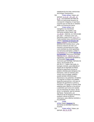 reelaboración de otras narraciones
del Antiguo Testamento».
126. Volver arriba↑ Véase, por
ejemplo, Lc 4, 22., Jn 1, 45., Jn
6, 42.. Las epístolas de Pablo de
Tarso no mencionan tampoco la
concepción milagrosa, lo que hace
suponer que se trata de un añadido
tardío a la historia de Jesús.
127. Volver arriba↑ Los
evangelios los mencionan
claramente: «Su madre y sus
hermanos estaban fuera» (Mt
12, 46-50.). Además, es mencionado
por Juan ―«Porque ni aun sus
hermanos creían en él» (Jn 7, 5.)―.
Pablo también hace mención en sus
cartas a Santiago el hermano del
Señor (Gálatas.). En la Primera
epístola a los corintios dice: «¿No
tenemos derecho de traer con
nosotros una hermana por mujer
como también los otros apóstoles,
los hermanos del Señor y Cefas?»
(1Corintios 9, 5.). El libro Hechos de
los Apóstoles menciona a Santiago
(Hechos 13, 17., Hechos 15, 13. y
siguientes). Una fuente extrabíblica,
el historiador Flavio Josefo,
menciona que Santiago, hermano de
Jesús, fue linchado en el
año 62 d. C. Siglos más tarde, la
teología cristiana, para defender el
dogma de la virginidad de María,
planteó el argumento de que la
palabra utilizada para designar a los
hermanos, tanto en arameo (âch-
'achâ) como en griego (adélfoi),
puede también utilizarse para
denominar a los parientes. El hebreo
y el arameo no tienen una palabra
específica para primos, sino que se
designa de igual forma a primos y
hermanos. En griego sí existen otras
palabras para referirse a los primos
y parientes que nunca son usadas
con los hermanos de Jesús. Se ha
dicho, no obstante, que los autores
del Nuevo Testamento, por
influencia de las lenguas semíticas,
pudieron utilizar el término
«hermano» para referirse también a
los parientes.
128. Volver
arriba↑ Según Hegesipo las
hermanas se llamaban Salomé y
Susana.
129. Volver arriba↑ Véase, por
ejemplo, Mc 10, 47-48..
 