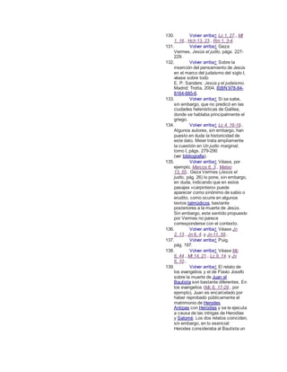 130. Volver arriba↑ Lc 1, 27., Mt
1, 16., Hch 13, 23., Rm 1, 3-4.
131. Volver arriba↑ Geza
Vermes, Jesús el judío, págs. 227-
229.
132. Volver arriba↑ Sobre la
inserción del pensamiento de Jesús
en el marco del judaísmo del siglo I,
véase sobre todo
E. P. Sanders: Jesús y el judaísmo.
Madrid: Trotta, 2004. ISBN 978-84-
8164-685-6.
133. Volver arriba↑ Sí se sabe,
sin embargo, que no predicó en las
ciudades helenísticas de Galilea,
donde se hablaba principalmente el
griego.
134. Volver arriba↑ Lc 4, 16-19..
Algunos autores, sin embargo, han
puesto en duda la historicidad de
este dato. Meier trata ampliamente
la cuestión en Un judío marginal,
tomo I, págs. 279-290
(ver bibliografía).
135. Volver arriba↑ Véase, por
ejemplo, Marcos 6, 3., Mateo
13, 55.. Geza Vermes (Jesús el
judío, pág. 26) lo pone, sin embargo,
en duda, indicando que en estos
pasajes «carpintero» puede
aparecer como sinónimo de sabio o
erudito, como ocurre en algunos
textos talmúdicos, bastante
posteriores a la muerte de Jesús.
Sin embargo, este sentido propuesto
por Vermes no parece
corresponderse con el contexto.
136. Volver arriba↑ Véase Jn
2, 13., Jn 6, 4. y Jn 11, 55..
137. Volver arriba↑ Puig,
pág. 197.
138. Volver arriba↑ Véase Mc
6, 44., Mt 14, 21., Lc 9, 14. y Jn
6, 10..
139. Volver arriba↑ El relato de
los evangelios y el de Flavio Josefo
sobre la muerte de Juan el
Bautista son bastante diferentes. En
los evangelios (Mc 6, 17-29., por
ejemplo), Juan es encarcelado por
haber reprobado públicamente el
matrimonio de Herodes
Antipas con Herodías y se le ejecuta
a causa de las intrigas de Herodías
y Salomé. Los dos relatos coinciden,
sin embargo, en lo esencial:
Herodes consideraba al Bautista un
 