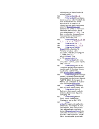 peligro potencial por su influencia
sobre el pueblo.
140. Volver arriba↑ Mt 3, 2.
141. Volver arriba↑ Sin embargo,
Jesús no parece haber heredado de
Juan el uso de este rito: en los
sinópticos no se hace nunca
referencia a que Jesús bautizase y
solo en el Evangelio de Juan,
bastante más tardío, se mencionan
bautismos realizados por Jesús
(concretamente en Jn 3, 22.). El de
Juan es, además, el evangelio que
más desarrolla la relación entre
Jesús y Juan el Bautista.
142. Volver arriba↑ Mc 1, 7-8., Mt
3, 11., Lc 3, 16., Jn 1, 26-27.
143. Volver arriba↑ Mt 11, 11.
144. Volver arriba↑ Jn 3, 22-36.
145. Volver arriba↑ Renan,
Ernest (2005). «Capítulo 13:
Primeras tentativas sobre
Jerusalén». Vida de Jesús(Agustín
G. Tirado, trad.) (11ª
edición). Madrid: Edaf.
p. 218. ISBN 84-7166-377-5.
146. Volver arriba↑ Sobre este
tema, véase Vermes, Jesús el judío,
págs. 171-202.
147. Volver arriba↑ Una de las
obras más destacadas sobre esta
cuestión es E. P. Sanders: Jesús y
el judaísmo. Madrid: Trotta,
2004. ISBN 978-84-8164-685-6.
148. Volver arriba↑ Este concepto
de «ética interina» o provisional es
desarrollado por ejemplo en Gonzalo
PUENTE OJEA: El Evangelio de
Marcos. Del Cristo de la fe al Jesús
de la historia (ver bibliografía.
149. Volver arriba↑ Theissen y
Merz, El Jesús histórico, pág. 348.
150. Volver arriba↑ Rudolf
Bultmann, Historia de la tradición
sinóptica, Salamanca: Sígueme,
2000; pág. 306.
151. Volver arriba↑ Morton
Smith: Jesus the Magician.
Charlatan or son of God, 1978.
152. Volver
arriba↑ Principalmente las fuentes
sinópticas y el Evangelio de Juan,
pero también, entre los apócrifos,
hace referencia a la muerte de
Jesús el Evangelio de Pedro. Entre
las fuentes no cristianas, confirma
esta idea sobre todo Flavio Josefo.
Tácito afirma que fue ajusticiado,
 