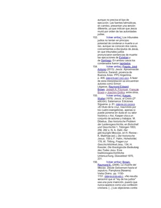 aunque no precisa el tipo de
ejecución. Las fuentes talmúdicas,
en cambio, presentan una versión
diferente, ya que indican que Jesús
murió por orden de las autoridades
judías.
153. Volver arriba↑ Los tribunales
judíos no tenían en principio
potestad de condenar a muerte a un
reo, aunque se conocen dos casos,
concernientes a discípulos de Jesús,
en que tribunales judíos
pronunciaron sentencias de muerte:
las ejecuciones de Esteban y
de Santiago. En ambos casos los
condenados fueron lapidados.
154. Volver arriba↑ Pagola, José
Antonio (2013). Jesús. Aproximación
histórica. Sarandí, provincia de
Buenos Aires: PPC Argentina.
p. 409. ISBN 978-987-1931-32-3. A favor
de esta interpretación se encuentran
autores como Simon
Légasse, Raymond Edward
Brown, Joseph A. Fitzmyer, François
Bovon y Joachim Gnilka, entre otros.
155. Volver arriba↑ Kasper,
Walter (1978). Jesús, el Cristo (2ª
edición). Salamanca: Ediciones
Sígueme. p. 81. ISBN 84-301-0434-8.
«El título de la cruz, trasmitido por
los cuatro evangelistas, apenas si
puede ponerse en duda en su valor
histórico.» Así, Kasper cita a un
conjunto de autores y trabajos: M.
Dibelius, Das historische Problem
der Leidensgeschichte, en Botschalt
und Geschichte 1. Tübingen 1953,
256, 282 s; N. A. Dahl, Der
gekreuzigte Messias, en H. Ristow -
K. Matthiae (ed.), Der historische
Jesus, 159 s; F. Hahn, Hoheitstitel,
178; W. Trilling, Fragen zur
Geschichtlichkeit Jesu, 134; H.
Kessler, Die tbeologiscbe Bedeutung
des Todes Jesu. Eine
traditionsgeschichtliche
Untersuchung, Düsseldod 1970,
231.
156. Volver arriba↑ Brown,
Raymond E. (2006). La muerte del
Mesías. Desde Getsemaní hasta el
sepulcro. Pamplona (Navarra):
Verbo Divino. pp. 1150-
1151. ISBN 84-8169-485-1. «No resulta
verosímil que el "rey de los judíos"
sea una pura invención, puesto que
nunca aparece como una confesión
cristiana. [...] Las objeciones contra
 