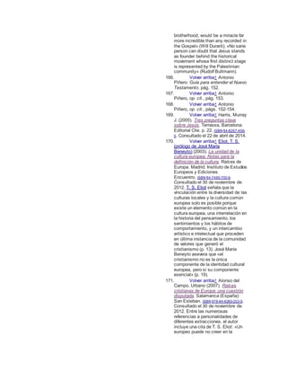 brotherhood, would be a miracle far
more incredible than any recorded in
the Gospel» (Will Durant); «No sane
person can doubt that Jesus stands
as founder behind the historical
movement whose first distinct stage
is represented by the Palestinian
community» (Rudolf Bultmann).
166. Volver arriba↑ Antonio
Piñero: Guía para entender el Nuevo
Testamento, pág. 152.
167. Volver arriba↑ Antonio
Piñero, op. cit., pág. 153.
168. Volver arriba↑ Antonio
Piñero, op. cit., págs. 152-154.
169. Volver arriba↑ Harris, Murray
J. (2005). Tres preguntas clave
sobre Jesús. Terrassa, Barcelona:
Editorial Clie. p. 22. ISBN 84-8267-456-
0. Consultado el 22 de abril de 2014.
170. Volver arriba↑ Eliot, T. S.
(prólogo de José María
Beneyto) (2003). La unidad de la
cultura europea. Notas para la
definición de la cultura. Raíces de
Europa. Madrid: Instituto de Estudios
Europeos y Ediciones
Encuentro. ISBN 84-7490-703-9.
Consultado el 30 de noviembre de
2012. T. S. Eliot señala que la
vinculación entre la diversidad de las
culturas locales y la cultura común
europea solo es posible porque
existe un elemento común en la
cultura europea, una interrelación en
la historia del pensamiento, los
sentimientos y los hábitos de
comportamiento, y un intercambio
artístico e intelectual que proceden
en última instancia de la comunidad
de valores que generó el
cristianismo (p. 13). José María
Beneyto asevera que «el
cristianismo no es la única
componente de la identidad cultural
europea, pero sí su componente
esencial» (p. 19).
171. Volver arriba↑ Alonso del
Campo, Urbano (2007). Raíces
cristianas de Europa: una cuestión
disputada. Salamanca (España):
San Esteban. ISBN 978-84-8260-203-5.
Consultado el 30 de noviembre de
2012. Entre las numerosas
referencias a personalidades de
diferentes extracciones, el autor
incluye una cita de T. S. Eliot: «Un
europeo puede no creer en la
 