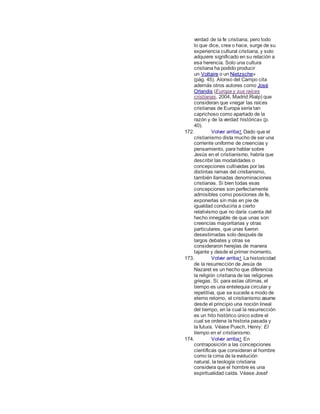 verdad de la fe cristiana, pero todo
lo que dice, crea o hace, surge de su
experiencia cultural cristiana, y solo
adquiere significado en su relación a
esa herencia. Solo una cultura
cristiana ha podido producir
un Voltaire o un Nietzsche»
(pág. 45). Alonso del Campo cita
además otros autores como José
Orlandis (Europa y sus raíces
cristianas, 2004, Madrid:Rialp) que
consideran que «negar las raíces
cristianas de Europa sería tan
caprichoso como apartado de la
razón y de la verdad histórica» (p.
40).
172. Volver arriba↑ Dado que el
cristianismo dista mucho de ser una
corriente uniforme de creencias y
pensamiento, para hablar sobre
Jesús en el cristianismo, habría que
describir las modalidades o
concepciones cultivadas por las
distintas ramas del cristianismo,
también llamadas denominaciones
cristianas. Si bien todas esas
concepciones son perfectamente
admisibles como posiciones de fe,
exponerlas sin más en pie de
igualdad conduciría a cierto
relativismo que no daría cuenta del
hecho innegable de que unas son
creencias mayoritarias y otras
particulares, que unas fueron
desestimadas solo después de
largos debates y otras se
consideraron herejías de manera
tajante y desde el primer momento.
173. Volver arriba↑ La historicidad
de la resurrección de Jesús de
Nazaret es un hecho que diferencia
la religión cristiana de las religiones
griegas. Si, para estas últimas, el
tiempo es una entelequia circular y
repetitiva, que se sucede a modo de
eterno retorno, el cristianismo asume
desde el principio una noción lineal
del tiempo, en la cual la resurrección
es un hito histórico único sobre el
cual se ordena la historia pasada y
la futura. Véase Puech, Henry: El
tiempo en el cristianismo.
174. Volver arriba↑ En
contraposición a las concepciones
científicas que consideran al hombre
como la cima de la evolución
natural, la teología cristiana
considera que el hombre es una
espiritualidad caída. Véase Josef
 