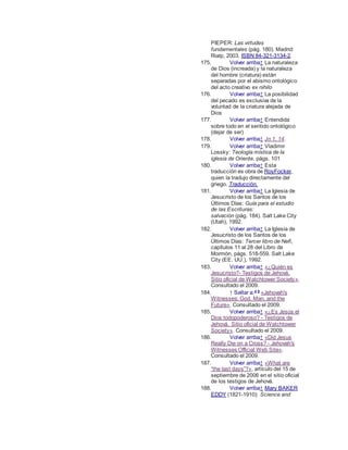 PIEPER: Las virtudes
fundamentales (pág. 180). Madrid:
Rialp, 2003. ISBN 84-321-3134-2.
175. Volver arriba↑ La naturaleza
de Dios (increada) y la naturaleza
del hombre (criatura) están
separadas por el abismo ontológico
del acto creativo ex nihilo
176. Volver arriba↑ La posibilidad
del pecado es exclusiva de la
voluntad de la criatura alejada de
Dios
177. Volver arriba↑ Entendida
sobre todo en el sentido ontológico
(dejar de ser)
178. Volver arriba↑ Jn 1, 14.
179. Volver arriba↑ Vladimir
Lossky: Teología mística de la
iglesia de Oriente, págs. 101
180. Volver arriba↑ Esta
traducción es obra de RoyFocker,
quien la tradujo directamente del
griego. Traducción.
181. Volver arriba↑ La Iglesia de
Jesucristo de los Santos de los
Últimos Días: Guía para el estudio
de las Escrituras:
salvación (pág. 184). Salt Lake City
(Utah), 1992.
182. Volver arriba↑ La Iglesia de
Jesucristo de los Santos de los
Últimos Días: Tercer libro de Nefi,
capítulos 11 al 28 del Libro de
Mormón, págs. 518-559. Salt Lake
City (EE. UU.), 1992.
183. Volver arriba↑ «¿Quién es
Jesucristo?- Testigos de Jehová.
Sitio oficial de Watchtower Society».
Consultado el 2009.
184. ↑ Saltar a:a b
«Jehovah's
Witnesses: God, Man, and the
Future». Consultado el 2009.
185. Volver arriba↑ «¿Es Jesús el
Dios todopoderoso? - Testigos de
Jehová. Sitio oficial de Watchtower
Society». Consultado el 2009.
186. Volver arriba↑ «Did Jesus
Really Die on a Cross? - Jehovah's
Witnesses Official Web Site».
Consultado el 2009.
187. Volver arriba↑ «What are
“the last days”?», artículo del 15 de
septiembre de 2006 en el sitio oficial
de los testigos de Jehová.
188. Volver arriba↑ Mary BAKER
EDDY (1821-1910): Science and
 