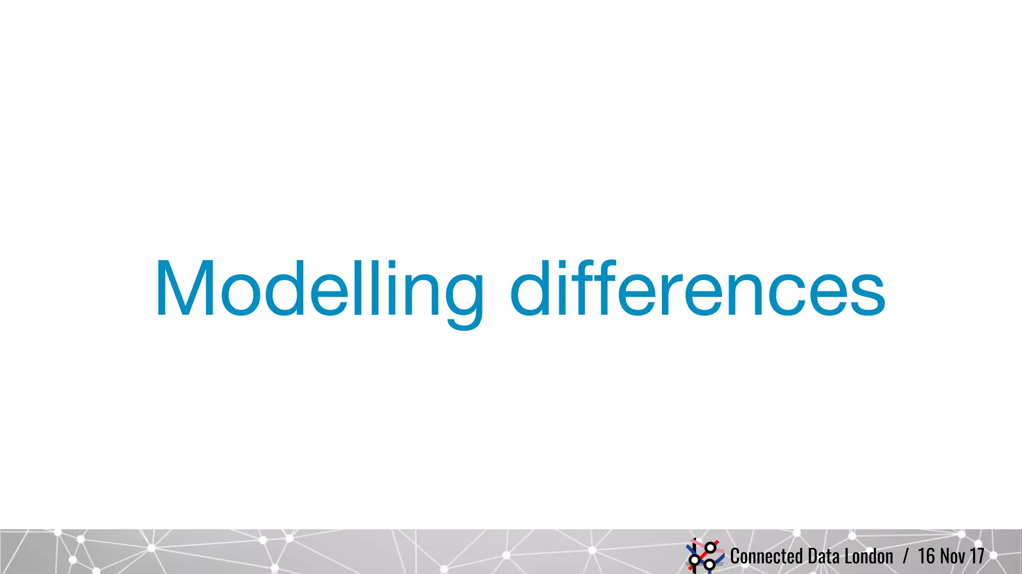 Connected Data London / 16 Nov 17
Modelling differences
 