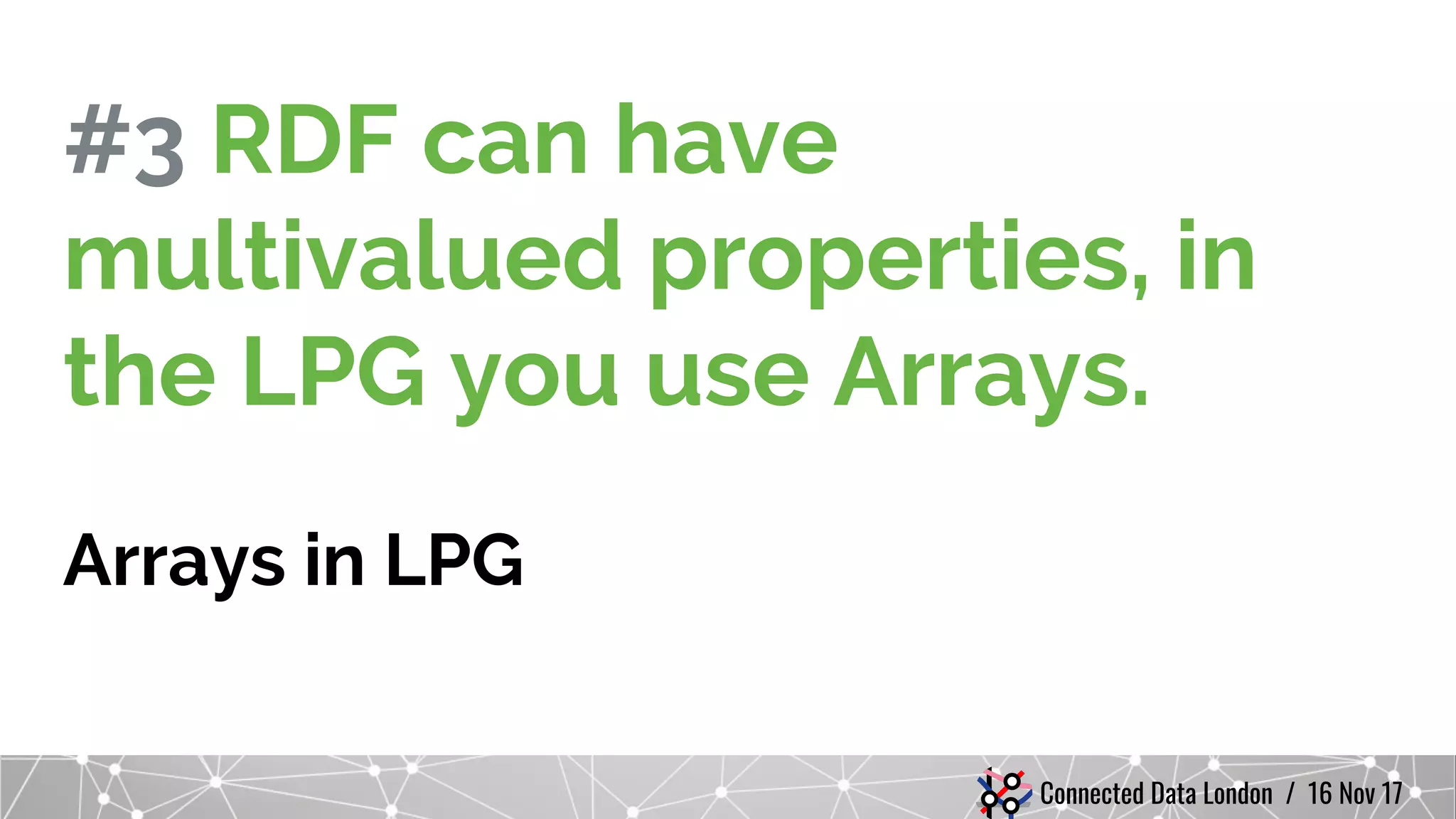 Connected Data London / 16 Nov 17
#3 RDF can have
multivalued properties, in
the LPG you use Arrays.
Arrays in LPG
 