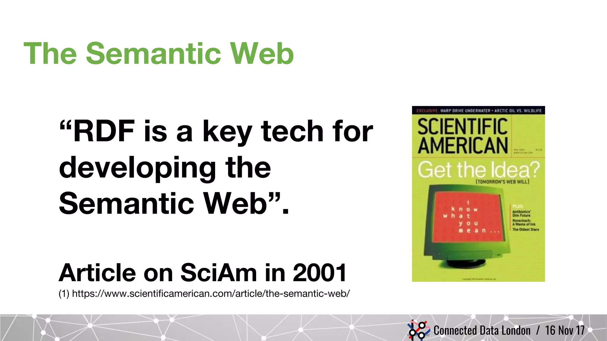 Connected Data London / 16 Nov 17
The Semantic Web
“RDF is a key tech for
developing the
Semantic Web”.
Article on SciAm in 2001
(1) https://www.scientificamerican.com/article/the-semantic-web/
 
