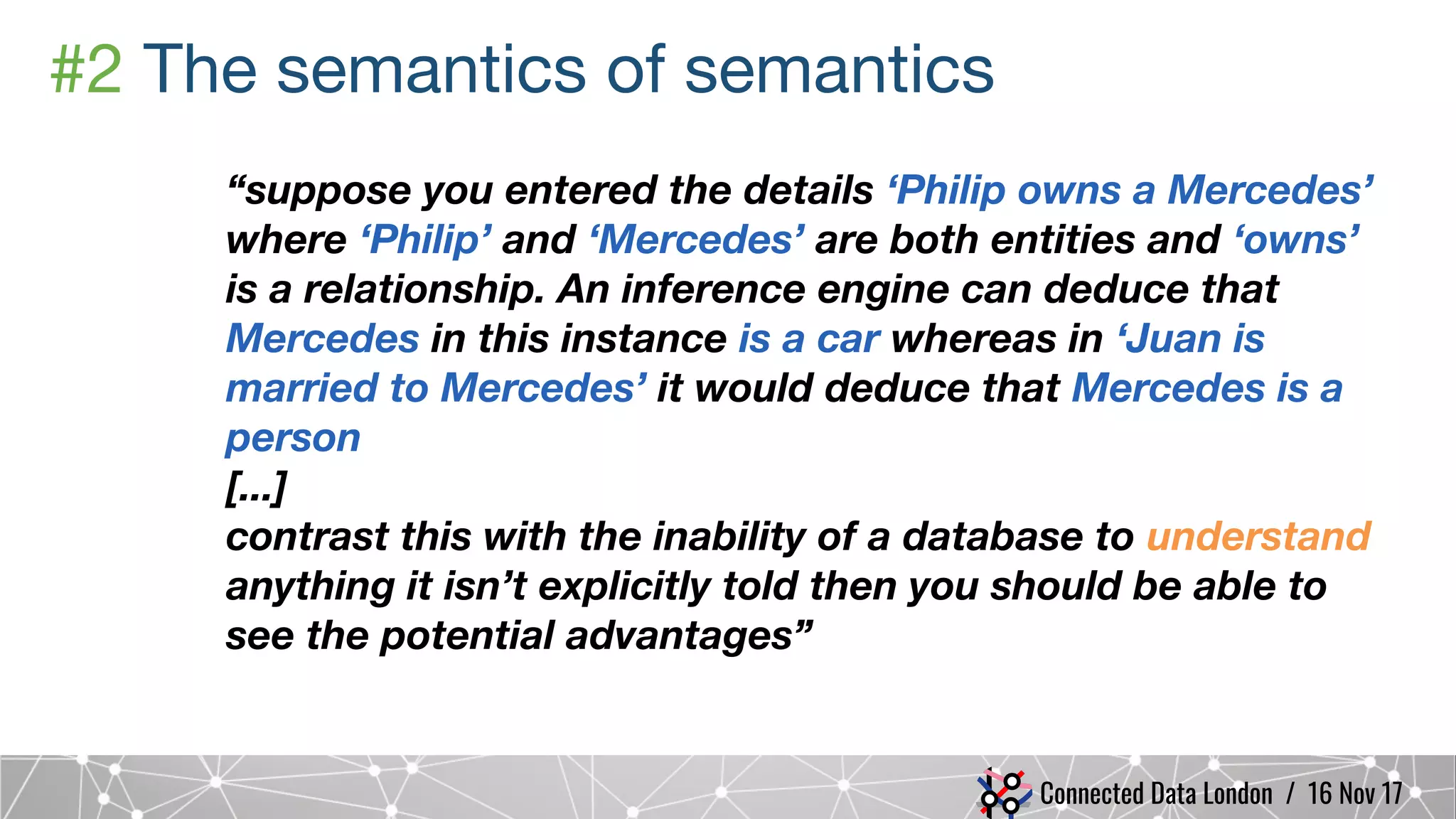 Connected Data London / 16 Nov 17
#2 The semantics of semantics
“suppose you entered the details ‘Philip owns a Mercedes’
where ‘Philip’ and ‘Mercedes’ are both entities and ‘owns’
is a relationship. An inference engine can deduce that
Mercedes in this instance is a car whereas in ‘Juan is
married to Mercedes’ it would deduce that Mercedes is a
person
[...]
contrast this with the inability of a database to understand
anything it isn’t explicitly told then you should be able to
see the potential advantages”
 