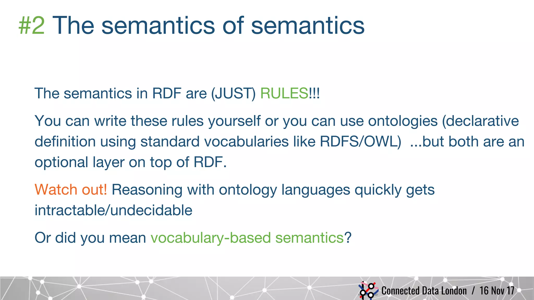 Connected Data London / 16 Nov 17
#2 The semantics of semantics
The semantics in RDF are (JUST) RULES!!!
You can write these rules yourself or you can use ontologies (declarative
definition using standard vocabularies like RDFS/OWL) ...but both are an
optional layer on top of RDF.
Watch out! Reasoning with ontology languages quickly gets
intractable/undecidable
Or did you mean vocabulary-based semantics?
 