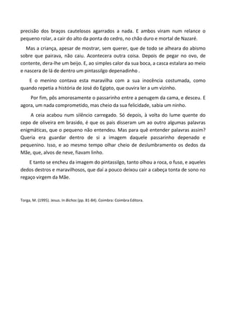 precisão dos braços cautelosos agarrados a nada. E ambos viram num relance o
pequeno rolar, a cair do alto da ponta do cedro, no chão duro e mortal de Nazaré.
Mas a criança, apesar de mostrar, sem querer, que de todo se alheara do abismo
sobre que pairava, não caiu. Acontecera outra coisa. Depois de pegar no ovo, de
contente, dera-lhe um beijo. E, ao simples calor da sua boca, a casca estalara ao meio
e nascera de lá de dentro um pintassilgo depenadinho .
E o menino contava esta maravilha com a sua inocência costumada, como
quando repetia a história de José do Egipto, que ouvira ler a um vizinho.
Por fim, pôs amorosamente o passarinho entre a penugem da cama, e desceu. E
agora, um nada comprometido, mas cheio da sua felicidade, sabia um ninho.
A ceia acabou num silêncio carregado. Só depois, à volta do lume quente do
cepo de oliveira em brasido, é que os pais disseram um ao outro algumas palavras
enigmáticas, que o pequeno não entendeu. Mas para quê entender palavras assim?
Queria era guardar dentro de si a imagem daquele passarinho depenado e
pequenino. Isso, e ao mesmo tempo olhar cheio de deslumbramento os dedos da
Mãe, que, alvos de neve, fiavam linho.
E tanto se encheu da imagem do pintassilgo, tanto olhou a roca, o fuso, e aqueles
dedos destros e maravilhosos, que daí a pouco deixou cair a cabeça tonta de sono no
regaço virgem da Mãe.
Torga, M. (1995). Jesus. In Bichos (pp. 81-84). Coimbra: Coimbra Editora.
 