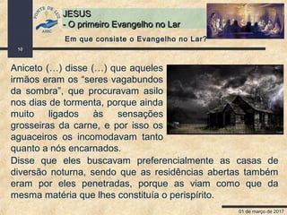 01 de março de 2017
10
JESUSJESUS
- O primeiro Evangelho no Lar- O primeiro Evangelho no Lar
Aniceto (…) disse (…) que aqueles
irmãos eram os “seres vagabundos
da sombra”, que procuravam asilo
nos dias de tormenta, porque ainda
muito ligados às sensações
grosseiras da carne, e por isso os
aguaceiros os incomodavam tanto
quanto a nós encarnados.
Em que consiste o Evangelho no Lar?
Disse que eles buscavam preferencialmente as casas de
diversão noturna, sendo que as residências abertas também
eram por eles penetradas, porque as viam como que da
mesma matéria que lhes constituía o perispírito.
 