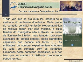 01 de março de 2017
11
JESUSJESUS
- O primeiro Evangelho no Lar- O primeiro Evangelho no Lar
“Toda vez que se ora num lar, prepara-se a
melhoria do ambiente doméstico. Cada prece
do coração constitui emissão eletromagnética
de relativo poder. Por isso mesmo, o culto
familiar do Evangelho não é tão-só um curso
de iluminação interior, mas também processo
avançado de defesa exterior, pelas claridades
espirituais que acende em torno. (…) As
entidades da sombra experimentam choques
de vulto, em contacto com as vibrações
luminosas deste santuário doméstico, e é por
isso que se mantêm à distância, procurando
outros rumos...”
Em que consiste o Evangelho no Lar?
 