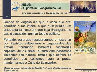 01 de março de 2017
12
JESUSJESUS
- O primeiro Evangelho no Lar- O primeiro Evangelho no Lar
Joanna de Ângelis diz que, a casa que ora,
beneficia a rua inteira, e que num prédio, um
único apartamento em que haja Evangelho no
Lar, é capaz de iluminar todo o edifício.
Portanto, para que resguardemos o nosso lar
dos Espíritos salteadores e vagabundos das
Trevas, formando barreiras vibratórias
capazes de os isolar, e para que possamos
distender aos nossos irmãos que sofrem os
benefícios que colhemos com a prece,
mantenhamos o Culto do Evangelho.
(Messe de Amor, psicografia de Divaldo P. Franco, Espírito Joanna de
Ângelis, Cap. 9)
Em que consiste o Evangelho no Lar?
 