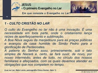 01 de março de 2017
14
JESUSJESUS
- O primeiro Evangelho no Lar- O primeiro Evangelho no Lar
1 - CULTO CRISTÃO NO LAR
O culto do Evangelho no lar não é uma inovação. É uma
necessidade em toda parte, onde o cristianismo lança
raízes de aperfeiçoamento e sublimação.
A Boa Nova seguiu da manjedoura para as praças públicas
e avançou da casa humilde de Simão Pedro para a
glorificação de Pentecostes.
A palavra do Senhor soou, primeiramente, sob o tato
simples de Nazaré e, certo, se fará ouvir, de novo, por
nosso intermédio, antes de tudo, no circulo dos nossos
familiares e afeiçoados, com os quais devemos atender as
obrigações que nos competem no tempo.
(Luz no Lar, Neio Lúcio, psicografia Chico Xavier, item 1)
Em que consiste o Evangelho no Lar?
 