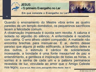 01 de março de 2017
15
JESUSJESUS
- O primeiro Evangelho no Lar- O primeiro Evangelho no Lar
Quando o ensinamento do Mestre vibra entre as quatro
paredes de um templo doméstico, os pequeninos sacrifícios
tecem a felicidade comum.
A observação impensada é ouvida sem revolta. A calunia é
isolada no algodão do silêncio. A enfermidade é recebida
com calma. O erro alheio obtém compaixão. A maldade não
encontra brechas para insinuar-se. E ai, dentro desse
paraíso que alguns já estão edificando, a beneficio deles e
dos outros, o estimulo é cântico de solidariedade
incessante, a bondade é uma fonte inexaurível de paz e
entendimento, a gentileza é inspiração de todas as horas, o
sorriso é a senha de cada um e a palavra permanece
revestida de luz, vinculada ao amor que o Amigo Celeste
nos legou. (Luz no Lar, Neio Lúcio, psicografia Chico Xavier, item 1)
Em que consiste o Evangelho no Lar?
 