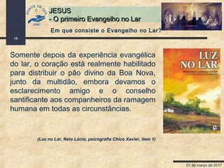 01 de março de 2017
16
JESUSJESUS
- O primeiro Evangelho no Lar- O primeiro Evangelho no Lar
Somente depois da experiência evangélica
do lar, o coração está realmente habilitado
para distribuir o pão divino da Boa Nova,
junto da multidão, embora devamos o
esclarecimento amigo e o conselho
santificante aos companheiros da ramagem
humana em todas as circunstâncias.
(Luz no Lar, Neio Lúcio, psicografia Chico Xavier, item 1)
Em que consiste o Evangelho no Lar?
 