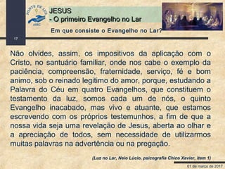 01 de março de 2017
17
JESUSJESUS
- O primeiro Evangelho no Lar- O primeiro Evangelho no Lar
Não olvides, assim, os impositivos da aplicação com o
Cristo, no santuário familiar, onde nos cabe o exemplo da
paciência, compreensão, fraternidade, serviço, fé e bom
animo, sob o reinado legitimo do amor, porque, estudando a
Palavra do Céu em quatro Evangelhos, que constituem o
testamento da luz, somos cada um de nós, o quinto
Evangelho inacabado, mas vivo e atuante, que estamos
escrevendo com os próprios testemunhos, a fim de que a
nossa vida seja uma revelação de Jesus, aberta ao olhar e
a apreciação de todos, sem necessidade de utilizarmos
muitas palavras na advertência ou na pregação.
(Luz no Lar, Neio Lúcio, psicografia Chico Xavier, item 1)
Em que consiste o Evangelho no Lar?
 