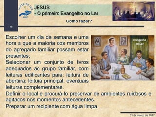 01 de março de 2017
19
JESUSJESUS
- O primeiro Evangelho no Lar- O primeiro Evangelho no Lar
Escolher um dia da semana e uma
hora a que a maioria dos membros
do agregado familiar possam estar
presentes;
Selecionar um conjunto de livros
adequados ao grupo familiar, com
leituras edificantes para: leitura de
abertura; leitura principal, eventuais
leituras complementares.
Como fazer?
Definir o local e procurá-lo preservar de ambientes ruidosos e
agitados nos momentos antecedentes.
Preparar um recipiente com água limpa.
 