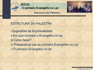 01 de março de 2017
2
JESUSJESUS
- O primeiro Evangelho no Lar- O primeiro Evangelho no Lar
Estrutura da Palestra
ESTRUTURA DA PALESTRA
I.Sugestões da Espiritualidade
II.Em que consiste o Evangelho no lar
III.Como fazer?
IV.Preparativos par ao primeiro Evangelho no Lar
V.O primeiro Evangelho no lar
 