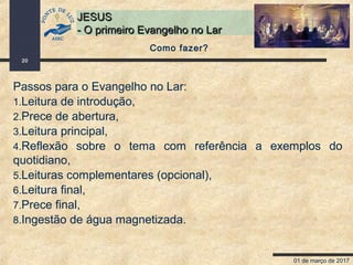 01 de março de 2017
20
JESUSJESUS
- O primeiro Evangelho no Lar- O primeiro Evangelho no Lar
Como fazer?
Passos para o Evangelho no Lar:
1.Leitura de introdução,
2.Prece de abertura,
3.Leitura principal,
4.Reflexão sobre o tema com referência a exemplos do
quotidiano,
5.Leituras complementares (opcional),
6.Leitura final,
7.Prece final,
8.Ingestão de água magnetizada.
 
