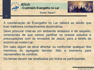 01 de março de 2017
21
JESUSJESUS
- O primeiro Evangelho no Lar- O primeiro Evangelho no Lar
Como fazer?
A coordenação do Evangelho no Lar caberá ao adulto que
tiver melhores conhecimentos doutrinários.
Deve procurar criar-se um ambiente amistoso e de respeito,
conscientes de que vamos partilhar os nossos estudos e
preocupações com os enviados de Jesus, para a tarefa de
socorro ao nosso Lar.
Em caso algum se deve afrontar ou confrontar qualquer dos
membros do agregado familiar. Não é momento para
repreensões de conduta.
Os temas devem ser analisados por todos os participantes.
 
