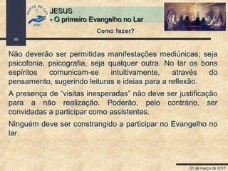 01 de março de 2017
22
JESUSJESUS
- O primeiro Evangelho no Lar- O primeiro Evangelho no Lar
Não deverão ser permitidas manifestações mediúnicas; seja
psicofonia, psicografia, seja qualquer outra. No lar os bons
espíritos comunicam-se intuitivamente, através do
pensamento, sugerindo leituras e ideias para a reflexão.
A presença de “visitas inesperadas” não deve ser justificação
para a não realização. Poderão, pelo contrário, ser
convidadas a participar como assistentes.
Ninguém deve ser constrangido a participar no Evangelho no
lar.
Como fazer?
 