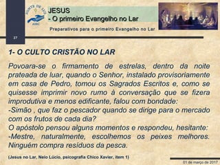01 de março de 2017
27
JESUSJESUS
- O primeiro Evangelho no Lar- O primeiro Evangelho no Lar
1- O CULTO CRISTÃO NO LAR
Povoara-se o firmamento de estrelas, dentro da noite
prateada de luar, quando o Senhor, instalado provisoriamente
em casa de Pedro, tomou os Sagrados Escritos e, como se
quisesse imprimir novo rumo à conversação que se fizera
improdutiva e menos edificante, falou com bondade:
-Simão , que faz o pescador quando se dirige para o mercado
com os frutos de cada dia?
O apóstolo pensou alguns momentos e respondeu, hesitante:
-Mestre, naturalmente, escolhemos os peixes melhores.
Ninguém compra resíduos da pesca.
(Jesus no Lar, Neio Lúcio, psicografia Chico Xavier, item 1)
Preparativos para o primeiro Evangelho no Lar
 