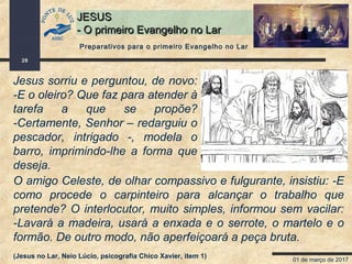 01 de março de 2017
28
JESUSJESUS
- O primeiro Evangelho no Lar- O primeiro Evangelho no Lar
Jesus sorriu e perguntou, de novo:
-E o oleiro? Que faz para atender à
tarefa a que se propõe?
-Certamente, Senhor – redarguiu o
pescador, intrigado -, modela o
barro, imprimindo-lhe a forma que
deseja.
O amigo Celeste, de olhar compassivo e fulgurante, insistiu: -E
como procede o carpinteiro para alcançar o trabalho que
pretende? O interlocutor, muito simples, informou sem vacilar:
-Lavará a madeira, usará a enxada e o serrote, o martelo e o
formão. De outro modo, não aperfeiçoará a peça bruta.
(Jesus no Lar, Neio Lúcio, psicografia Chico Xavier, item 1)
Preparativos para o primeiro Evangelho no Lar
 