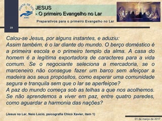 01 de março de 2017
29
JESUSJESUS
- O primeiro Evangelho no Lar- O primeiro Evangelho no Lar
Calou-se Jesus, por alguns instantes, e aduziu:
Assim também, é o lar diante do mundo. O berço doméstico é
a primeira escola e o primeiro templo da alma. A casa do
homem é a legítima exportadora de caracteres para a vida
comum. Se o negociante seleciona a mercadoria, se o
marceneiro não consegue fazer um barco sem afeiçoar a
madeira aos seus propósitos, como esperar uma comunidade
segura e tranquila sem que o lar se aperfeiçoe?
A paz do mundo começa sob as telhas a que nos acolhemos.
Se não aprendemos a viver em paz, entre quatro paredes,
como aguardar a harmonia das nações?
(Jesus no Lar, Neio Lúcio, psicografia Chico Xavier, item 1)
Preparativos para o primeiro Evangelho no Lar
 