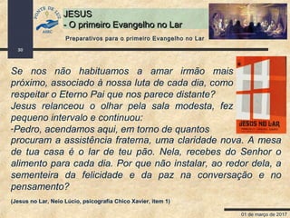 01 de março de 2017
30
JESUSJESUS
- O primeiro Evangelho no Lar- O primeiro Evangelho no Lar
Se nos não habituamos a amar irmão mais
próximo, associado à nossa luta de cada dia, como
respeitar o Eterno Pai que nos parece distante?
Jesus relanceou o olhar pela sala modesta, fez
pequeno intervalo e continuou:
-Pedro, acendamos aqui, em torno de quantos
Preparativos para o primeiro Evangelho no Lar
procuram a assistência fraterna, uma claridade nova. A mesa
de tua casa é o lar de teu pão. Nela, recebes do Senhor o
alimento para cada dia. Por que não instalar, ao redor dela, a
sementeira da felicidade e da paz na conversação e no
pensamento?
(Jesus no Lar, Neio Lúcio, psicografia Chico Xavier, item 1)
 