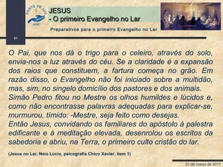 01 de março de 2017
31
JESUSJESUS
- O primeiro Evangelho no Lar- O primeiro Evangelho no Lar
O Pai, que nos dá o trigo para o celeiro, através do solo,
envia-nos a luz através do céu. Se a claridade é a expansão
dos raios que constituem, a fartura começa no grão. Em
razão disso, o Evangelho não foi iniciado sobre a multidão,
mas, sim, no singelo domicílio dos pastores e dos animais.
Simão Pedro fitou no Mestre os olhos humildes e lúcidos e,
como não encontrasse palavras adequadas para explicar-se,
murmurou, tímido: -Mestre, seja feito como desejas.
Então Jesus, convidando os familiares do apóstolo à palestra
edificante e à meditação elevada, desenrolou os escritos da
sabedoria e abriu, na Terra, o primeiro culto cristão do lar.
(Jesus no Lar, Neio Lúcio, psicografia Chico Xavier, item 1)
Preparativos para o primeiro Evangelho no Lar
 