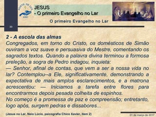 01 de março de 2017
33
JESUSJESUS
- O primeiro Evangelho no Lar- O primeiro Evangelho no Lar
2 - A escola das almas
Congregados, em torno do Cristo, os domésticos de Simão
ouviram a voz suave e persuasiva do Mestre, comentando os
sagrados textos. Quando a palavra divina terminou a formosa
preleção, a sogra de Pedro indagou, inquieta:
— Senhor, afinal de contas, que vem a ser a nossa vida no
lar? Contemplou--a Ele, significativamente, demonstrando a
expectativa de mais amplos esclarecimentos, e a matrona
acrescentou: — Iniciamos a tarefa entre flores para
encontrarmos depois pesada colheita de espinhos.
No começo é a promessa de paz e compreensão; entretanto,
logo após, surgem pedras e dissabores...
(Jesus no Lar, Neio Lúcio, psicografia Chico Xavier, item 2)
O primeiro Evangelho no Lar
 