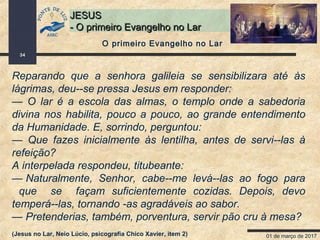 01 de março de 2017
34
JESUSJESUS
- O primeiro Evangelho no Lar- O primeiro Evangelho no Lar
Reparando que a senhora galileia se sensibilizara até às
lágrimas, deu--se pressa Jesus em responder:
— O lar é a escola das almas, o templo onde a sabedoria
divina nos habilita, pouco a pouco, ao grande entendimento
da Humanidade. E, sorrindo, perguntou:
— Que fazes inicialmente às lentilha, antes de servi--las à
refeição?
A interpelada respondeu, titubeante:
— Naturalmente, Senhor, cabe--me levá--las ao fogo para
que se façam suficientemente cozidas. Depois, devo
temperá--las, tornando -as agradáveis ao sabor.
— Pretenderias, também, porventura, servir pão cru à mesa?
(Jesus no Lar, Neio Lúcio, psicografia Chico Xavier, item 2)
O primeiro Evangelho no Lar
 