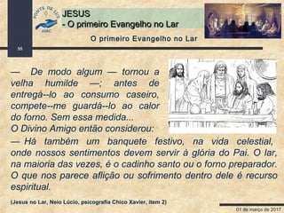 01 de março de 2017
35
JESUSJESUS
- O primeiro Evangelho no Lar- O primeiro Evangelho no Lar
— De modo algum — tornou a
velha humilde —; antes de
entregá--lo ao consumo caseiro,
compete--me guardá--lo ao calor
do forno. Sem essa medida...
O Divino Amigo então considerou:
O primeiro Evangelho no Lar
— Há também um banquete festivo, na vida celestial,
onde nossos sentimentos devem servir à glória do Pai. O lar,
na maioria das vezes, é o cadinho santo ou o forno preparador.
O que nos parece aflição ou sofrimento dentro dele é recurso
espiritual.
(Jesus no Lar, Neio Lúcio, psicografia Chico Xavier, item 2)
 
