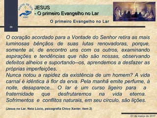 01 de março de 2017
36
JESUSJESUS
- O primeiro Evangelho no Lar- O primeiro Evangelho no Lar
O coração acordado para a Vontade do Senhor retira as mais
luminosas bênçãos de suas lutas renovadoras, porque,
somente aí, de encontro uns com os outros, examinando
aspirações e tendências que não são nossas, observando
defeitos alheios e suportando--os, aprendemos a desfazer as
próprias imperfeições.
Nunca notou a rapidez da existência de um homem? A vida
carnal é idêntica à flor da erva. Pela manhã emite perfume, à
noite, desaparece... O lar é um curso ligeiro para a
fraternidade que desfrutaremos na vida eterna.
Sofrimentos e conflitos naturais, em seu círculo, são lições.
(Jesus no Lar, Neio Lúcio, psicografia Chico Xavier, item 2)
O primeiro Evangelho no Lar
 
