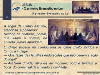 01 de março de 2017
37
JESUSJESUS
- O primeiro Evangelho no Lar- O primeiro Evangelho no Lar
A sogra de Simão escutou,
atenciosa, e ponderou:
Senhor, há criaturas, porém,
que lutam e sofrem; no
entanto, jamais aprendem.
O primeiro Evangelho no Lar
O Cristo pousou na interlocutora os olhos muito lúcidos e
tornou a indagar:
— Que fazes das lentilhas endurecidas que não cedem à ação
do fogo?
— Ah! Sem dúvida, atiro -as ao monturo, porque feririam a
boca do comensal descuidado e confiante.
(Jesus no Lar, Neio Lúcio, psicografia Chico Xavier, item 2)
 