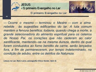 01 de março de 2017
38
JESUSJESUS
- O primeiro Evangelho no Lar- O primeiro Evangelho no Lar
— Ocorre o mesmo — terminou o Mestre — com a alma
rebelde às sugestões edificantes do lar. A luta comum
mantém a fervura benéfica; todavia, quando chega a morte, a
grande selecionadora do alimento espiritual para os celeiros
de Nosso Pai, os corações que não cederam ao calor
santificante, mantendo--se na mesma dureza, dentro da qual
foram conduzidos ao forno bendito da carne, serão lançados
fora, a fim de permanecerem, por tempo indeterminado, na
condição de adubo, entre os detritos da Natureza.
(Jesus no Lar, Neio Lúcio, psicografia Chico Xavier, item 2)
O primeiro Evangelho no Lar
 