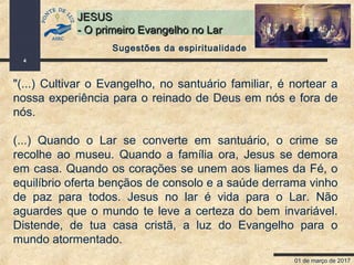 01 de março de 2017
4
JESUSJESUS
- O primeiro Evangelho no Lar- O primeiro Evangelho no Lar
"(...) Cultivar o Evangelho, no santuário familiar, é nortear a
nossa experiência para o reinado de Deus em nós e fora de
nós.
(...) Quando o Lar se converte em santuário, o crime se
recolhe ao museu. Quando a família ora, Jesus se demora
em casa. Quando os corações se unem aos liames da Fé, o
equilíbrio oferta bençãos de consolo e a saúde derrama vinho
de paz para todos. Jesus no lar é vida para o Lar. Não
aguardes que o mundo te leve a certeza do bem invariável.
Distende, de tua casa cristã, a luz do Evangelho para o
mundo atormentado.
Sugestões da espiritualidade
 