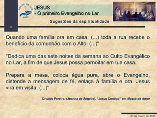 01 de março de 2017
5
JESUSJESUS
- O primeiro Evangelho no Lar- O primeiro Evangelho no Lar
Quando uma família ora em casa, (...) toda a rua recebe o
benefício da comunhão com o Alto. (...)"
"Dedica uma das sete noites da semana ao Culto Evangélico
no Lar, a fim de que Jesus possa pernoitar em tua casa.
Prepara a mesa, coloca água pura, abre o Evangelho,
distende a mensagem de fé, enlaça à família e ora. Jesus
virá em visita. (...)“
Divaldo Pereira, (Joanna de Ângelis), “Jesus Contigo” em Messe de Amor
Sugestões da espiritualidade
 