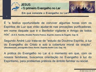 01 de março de 2017
7
JESUSJESUS
- O primeiro Evangelho no Lar- O primeiro Evangelho no Lar
É “a festiva oportunidade de conviver algumas horas com os
Espíritos de Luz que virão ajudar-te nas provações purificadoras,
em nome daquele que é o Benfeitor vigilante e Amigo de todos
nós”. (S.O.S. Família, Divaldo Pereira Franco, Espírito Joanna de Ângelis. Cap. 8)
Segundo André Luiz trata-se de “estudo da Doutrina Espírita, à luz
do Evangelho do Cristo e sob a cobertura moral da oração”.
(Desobsessão, psicografia Chico Xavier, Espírito André Luiz. Cap. 15)
A prática do Evangelho no Lar é o momento em que, com os
nossos familiares, buscamos orientação no Evangelho à luz do
Espiritismo, para problemas práticos de âmbito familiar ou social.
Em que consiste o Evangelho no Lar?
 